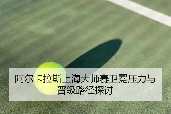 阿尔卡拉斯上海大师赛卫冕压力与晋级路径探讨 - lolesports